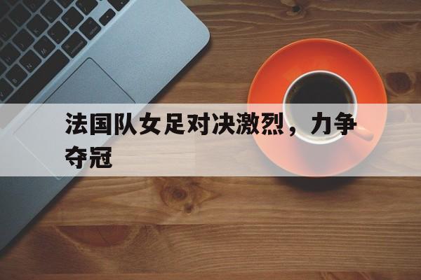 手机APP-关于法国队女足对决激烈，力争夺冠的信息