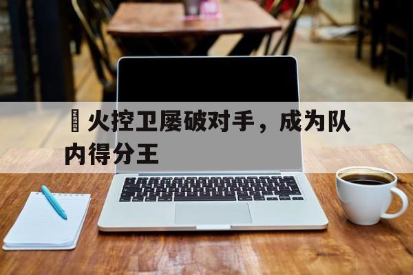 手机APP-熱火控卫屡破对手，成为队内得分王的简单介绍