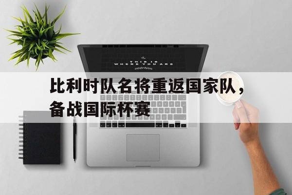 凤凰娱乐APP-比利时队名将重返国家队，备战国际杯赛